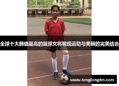 全球十大颜值最高的篮球女将展现运动与美丽的完美结合