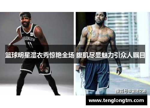 篮球明星湿衣秀惊艳全场 腹肌尽显魅力引众人瞩目
