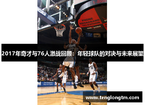 2017年奇才与76人激战回顾：年轻球队的对决与未来展望
