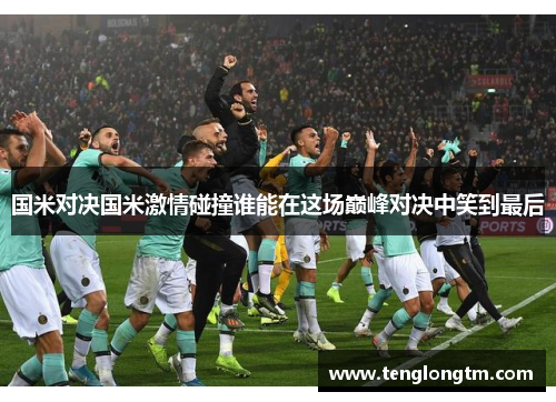 国米对决国米激情碰撞谁能在这场巅峰对决中笑到最后