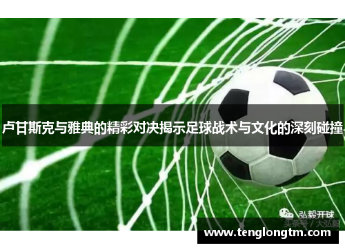 卢甘斯克与雅典的精彩对决揭示足球战术与文化的深刻碰撞